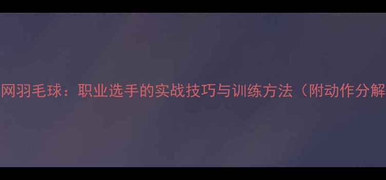 图片 反手上网羽毛球：职业选手的实战技巧与训练方法（附动作分解图解）