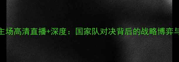 图片 叙利亚vs中国主场高清直播+深度：国家队对决背后的战略博弈与球迷必看指南
