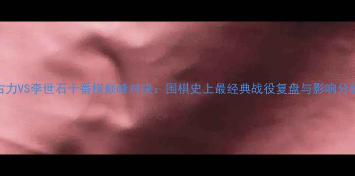 图片 古力VS李世石十番棋巅峰对决：围棋史上最经典战役复盘与影响分析