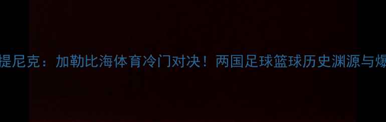 图片 古巴vs马提尼克：加勒比海体育冷门对决！两国足球篮球历史渊源与爆冷门赛事