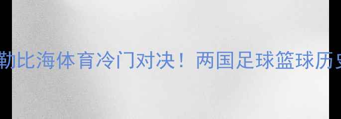 图片 古巴vs马提尼克：加勒比海体育冷门对决！两国足球篮球历史渊源与爆冷门赛事2