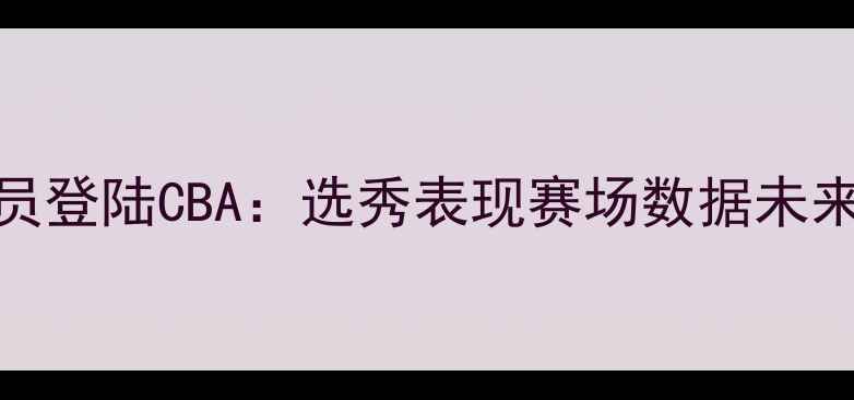 图片 台北球员登陆CBA：选秀表现赛场数据未来挑战全