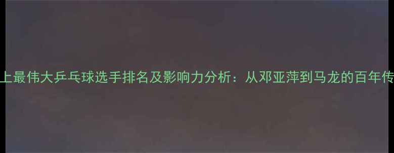图片 史上最伟大乒乓球选手排名及影响力分析：从邓亚萍到马龙的百年传奇