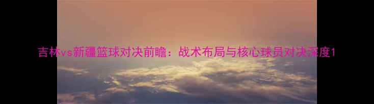 图片 吉林vs新疆篮球对决前瞻：战术布局与核心球员对决深度1