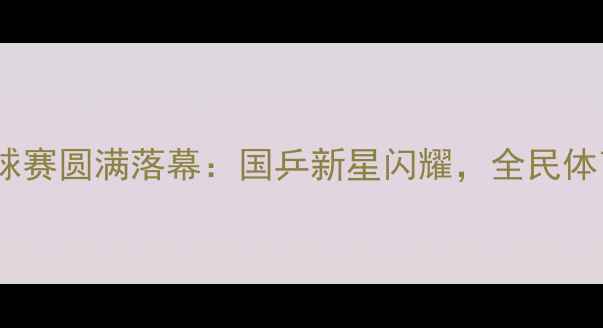 图片 向阳杯乒乓球赛圆满落幕：国乒新星闪耀，全民体育热情再燃2