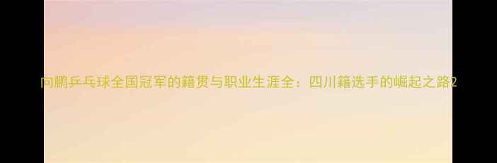 图片 向鹏乒乓球全国冠军的籍贯与职业生涯全：四川籍选手的崛起之路2