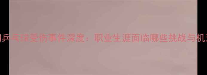 图片 吕翔乒乓球受伤事件深度：职业生涯面临哪些挑战与机遇？