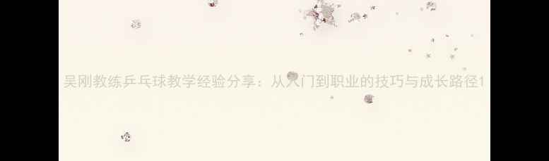 图片 吴刚教练乒乓球教学经验分享：从入门到职业的技巧与成长路径1