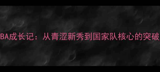 图片 周琦NBA成长记：从青涩新秀到国家队核心的突破之路1