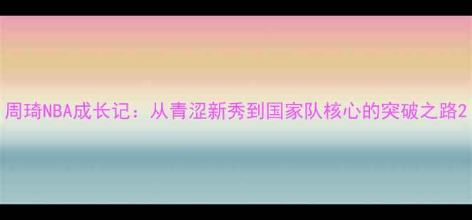 图片 周琦NBA成长记：从青涩新秀到国家队核心的突破之路2