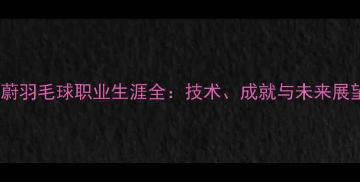 图片 周蔚羽毛球职业生涯全：技术、成就与未来展望1