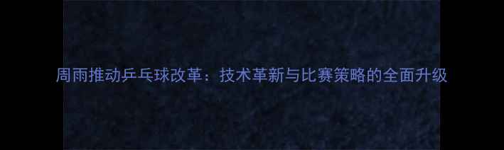 图片 周雨推动乒乓球改革：技术革新与比赛策略的全面升级