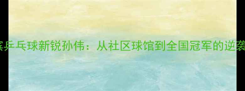 图片 哈尔滨乒乓球新锐孙伟：从社区球馆到全国冠军的逆袭之路1