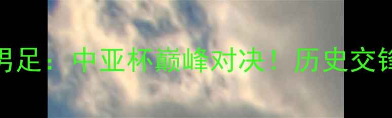 图片 哈萨克斯坦vs中国男足：中亚杯巅峰对决！历史交锋+战术+胜负预测全