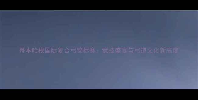 图片 哥本哈根国际复合弓锦标赛：竞技盛宴与弓道文化新高度