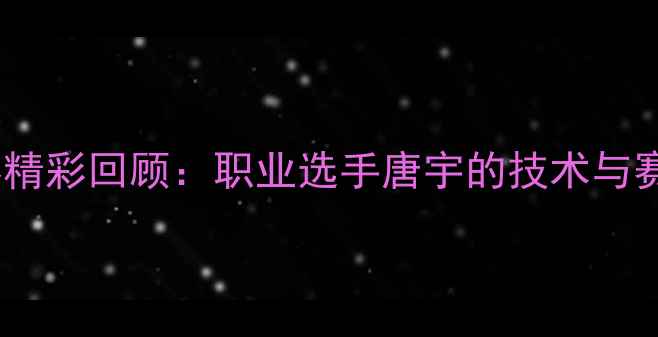 图片 唐宇乒乓球比赛精彩回顾：职业选手唐宇的技术与赛事亮点全记录1