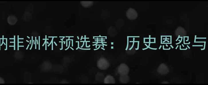 图片 喀麦隆vs加纳非洲杯预选赛：历史恩怨与战术博弈全1
