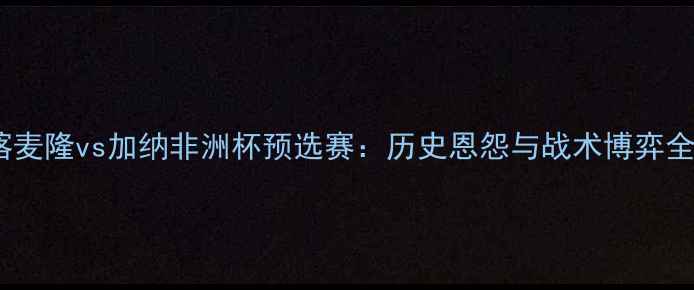 图片 喀麦隆vs加纳非洲杯预选赛：历史恩怨与战术博弈全2