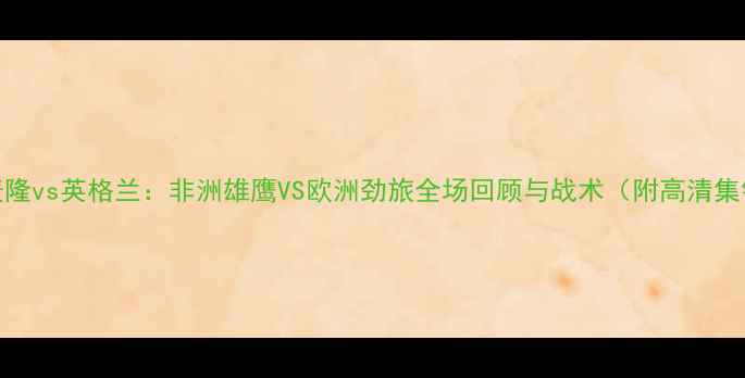 图片 喀麦隆vs英格兰：非洲雄鹰VS欧洲劲旅全场回顾与战术（附高清集锦）