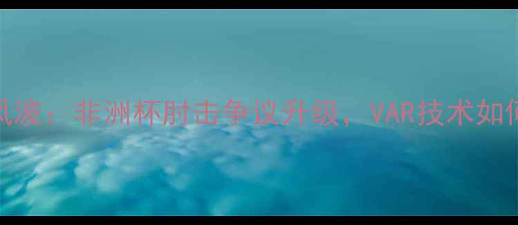 图片 喀麦隆球员禁赛风波：非洲杯肘击争议升级，VAR技术如何影响足球判罚？
