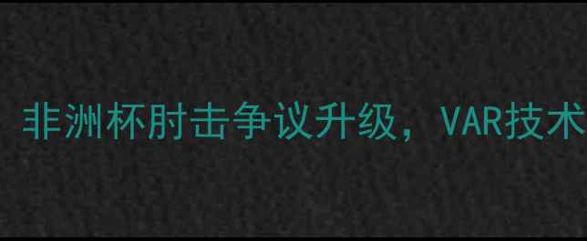 图片 喀麦隆球员禁赛风波：非洲杯肘击争议升级，VAR技术如何影响足球判罚？1