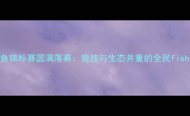 图片 四川省钓鱼锦标赛圆满落幕：竞技与生态并重的全民fishing盛宴2