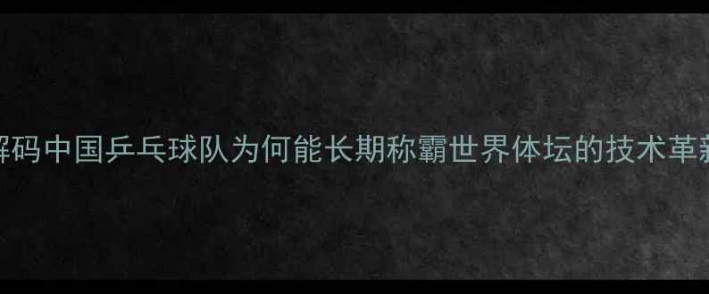 图片 国乒传奇：解码中国乒乓球队为何能长期称霸世界体坛的技术革新与管理密码