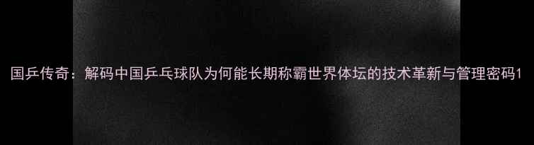 图片 国乒传奇：解码中国乒乓球队为何能长期称霸世界体坛的技术革新与管理密码1