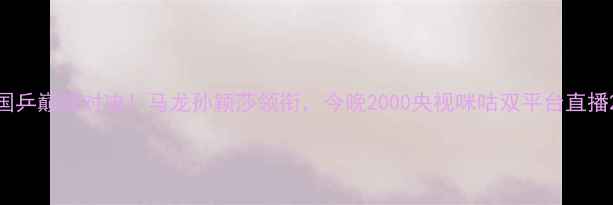 图片 国乒巅峰对决！马龙孙颖莎领衔，今晚2000央视咪咕双平台直播2