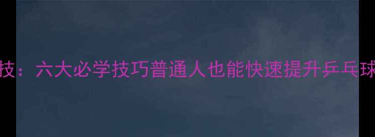 图片 国乒绝技：六大必学技巧普通人也能快速提升乒乓球水平！