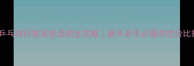 图片 国产乒乓球纤维底板选购全攻略｜新手老手必看高性价比指南1