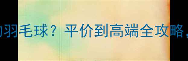 图片 国内哪里能买到性价比高的羽毛球？平价到高端全攻略，线上+线下渠道大公开✨1