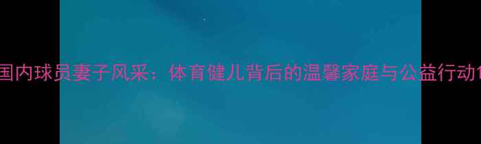 图片 国内球员妻子风采：体育健儿背后的温馨家庭与公益行动1