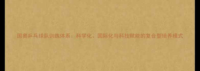 图片 国奥乒乓球队训练体系：科学化、国际化与科技赋能的复合型培养模式