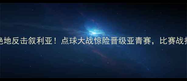 图片 国奥男足3-2绝地反击叙利亚！点球大战惊险晋级亚青赛，比赛战报+精彩瞬间全