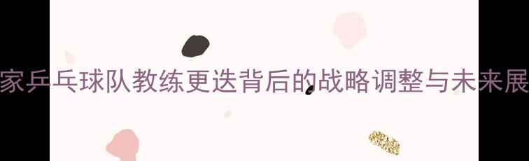 图片 国家乒乓球队教练更迭背后的战略调整与未来展望