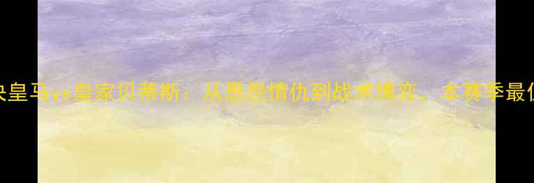 图片 国家德比巅峰对决皇马vs皇家贝蒂斯：从恩怨情仇到战术博弈，本赛季最值得关注的焦点战