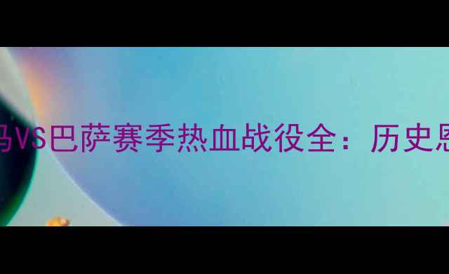 图片 国家德比终极对决！皇马VS巴萨赛季热血战役全：历史恩怨+战术博弈+球星碰撞