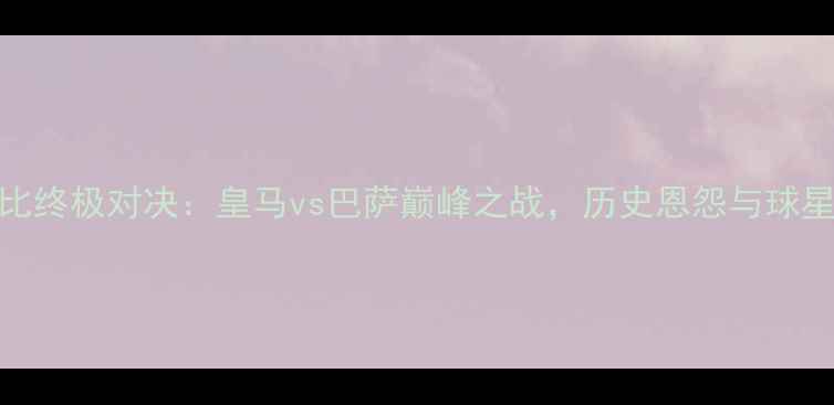 图片 国家德比终极对决：皇马vs巴萨巅峰之战，历史恩怨与球星碰撞全