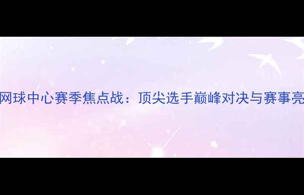 图片 国家网球中心赛季焦点战：顶尖选手巅峰对决与赛事亮点全