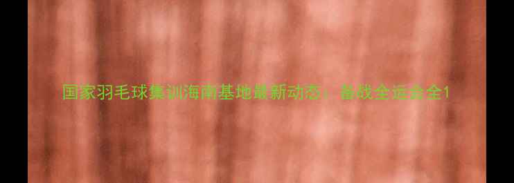 图片 国家羽毛球集训海南基地最新动态：备战全运会全1
