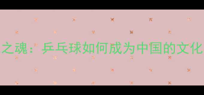 图片 国球之魂：乒乓球如何成为中国的文化名片