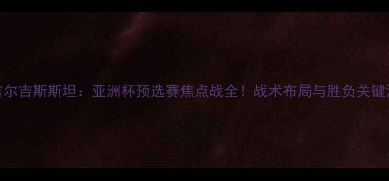 图片 国足VS吉尔吉斯斯坦：亚洲杯预选赛焦点战全！战术布局与胜负关键深度解读