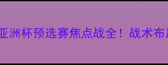 图片 国足VS吉尔吉斯斯坦：亚洲杯预选赛焦点战全！战术布局与胜负关键深度解读1