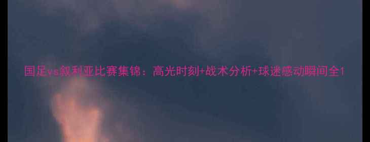 图片 国足vs叙利亚比赛集锦：高光时刻+战术分析+球迷感动瞬间全1