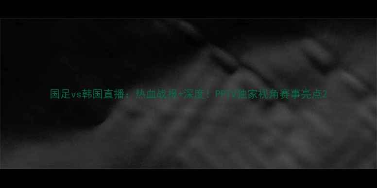 图片 国足vs韩国直播：热血战报+深度！PPTV独家视角赛事亮点2