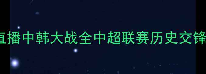 图片 国足vs韩国：央视5直播中韩大战全中超联赛历史交锋与战术博弈深度剖析