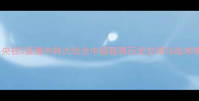 图片 国足vs韩国：央视5直播中韩大战全中超联赛历史交锋与战术博弈深度剖析1