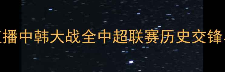 图片 国足vs韩国：央视5直播中韩大战全中超联赛历史交锋与战术博弈深度剖析2