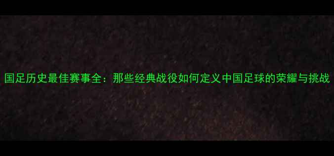图片 国足历史最佳赛事全：那些经典战役如何定义中国足球的荣耀与挑战
